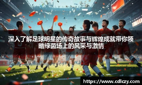 深入了解足球明星的传奇故事与辉煌成就带你领略绿茵场上的风采与激情