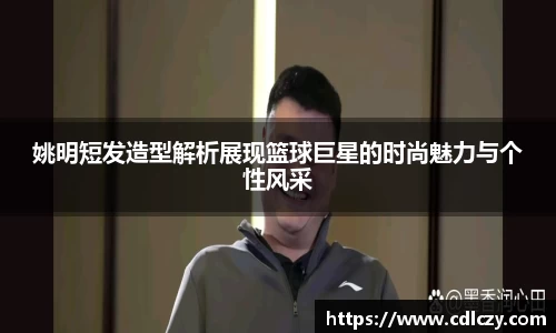 姚明短发造型解析展现篮球巨星的时尚魅力与个性风采