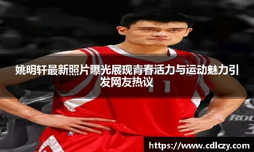 姚明轩最新照片曝光展现青春活力与运动魅力引发网友热议