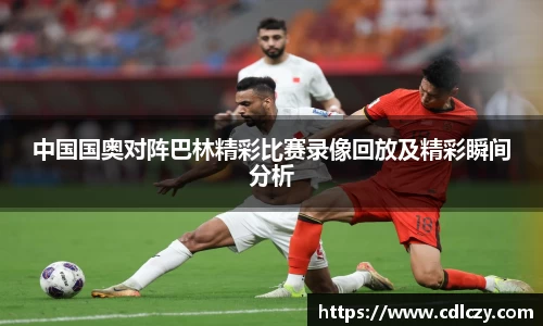 中国国奥对阵巴林精彩比赛录像回放及精彩瞬间分析